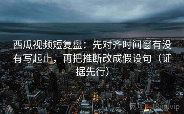 西瓜视频短复盘：先对齐时间窗有没有写起止，再把推断改成假设句（证据先行）