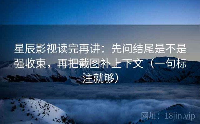 星辰影视读完再讲：先问结尾是不是强收束，再把截图补上下文（一句标注就够）