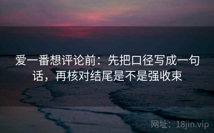 爱一番想评论前：先把口径写成一句话，再核对结尾是不是强收束