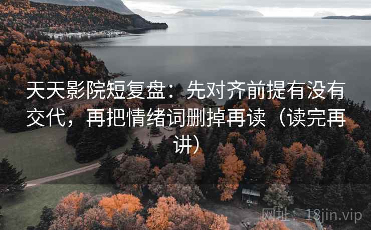 天天影院短复盘：先对齐前提有没有交代，再把情绪词删掉再读（读完再讲）