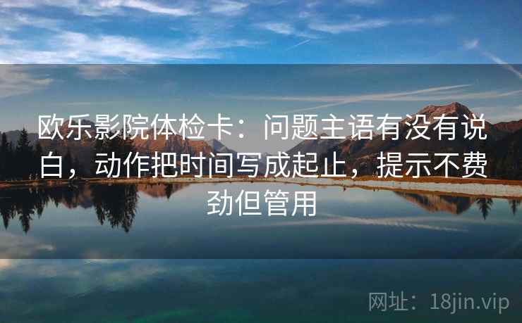 欧乐影院体检卡：问题主语有没有说白，动作把时间写成起止，提示不费劲但管用