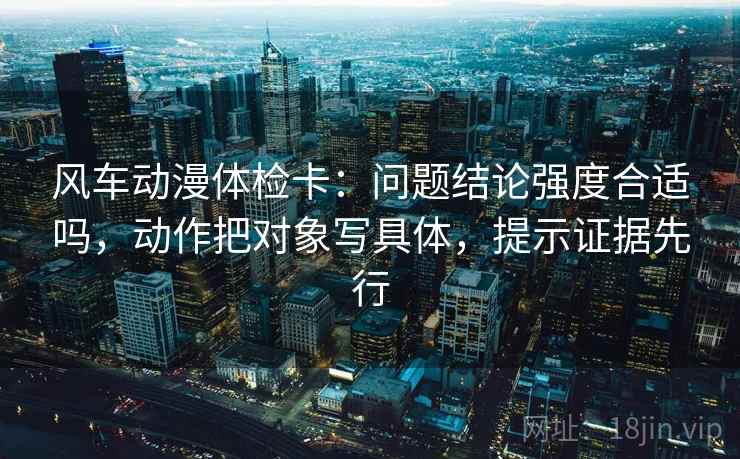 风车动漫体检卡：问题结论强度合适吗，动作把对象写具体，提示证据先行