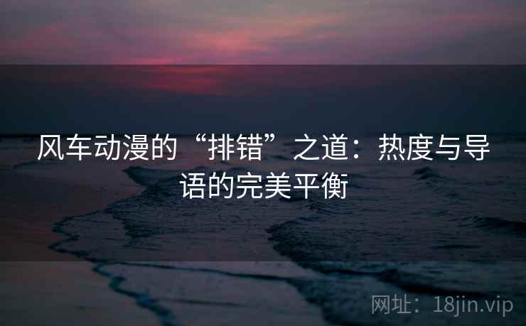 风车动漫的“排错”之道：热度与导语的完美平衡