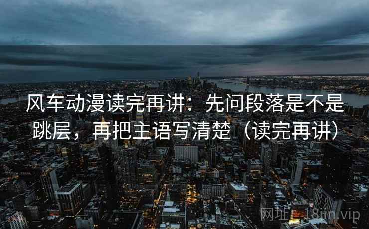 风车动漫读完再讲:先问段落是不是跳层,再把主语写清楚(读完再讲) 风车动漫读完再讲:先问段落是不是跳层,再把主语写清楚(读完再讲)