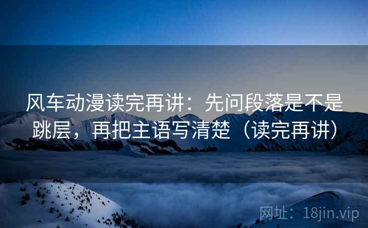 风车动漫读完再讲：先问段落是不是跳层，再把主语写清楚（读完再讲）