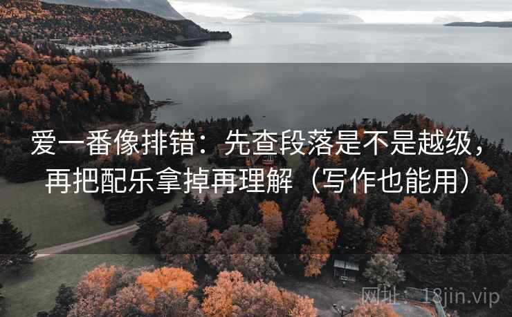 爱一番像排错：先查段落是不是越级，再把配乐拿掉再理解（写作也能用）