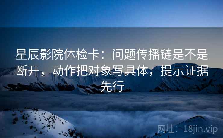 星辰影院体检卡:问题传播链是不是断开,动作把对象写具体,提示证据先行 星辰影院体检卡:问题传播链是不是断开,动作把对象写具体,提示证据先行