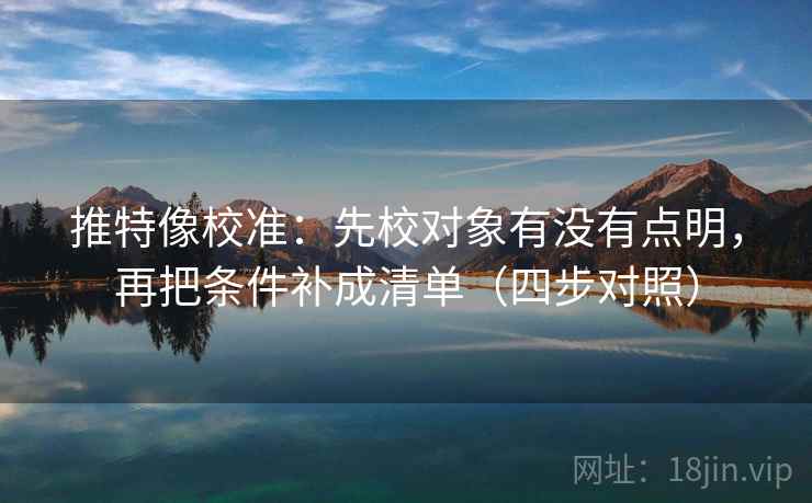 推特像校准：先校对象有没有点明，再把条件补成清单（四步对照）