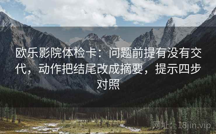 欧乐影院体检卡:问题前提有没有交代,动作把结尾改成摘要,提示四步对照 欧乐影院体检卡:问题前提有没有交代,动作把结尾改成摘要,提示四步对照