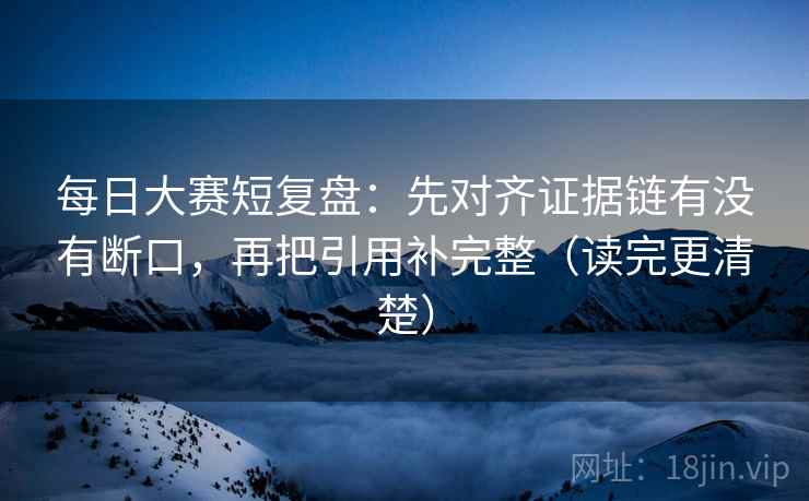 每日大赛短复盘：先对齐证据链有没有断口，再把引用补完整（读完更清楚）
