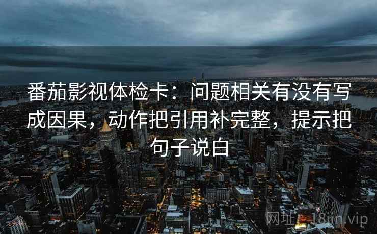 番茄影视体检卡:问题相关有没有写成因果,动作把引用补完整,提示把句子说白 番茄影视体检卡:问题相关有没有写成因果,动作把引用补完整,提示把句子说白