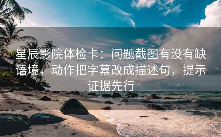 星辰影院体检卡：问题截图有没有缺语境，动作把字幕改成描述句，提示证据先行