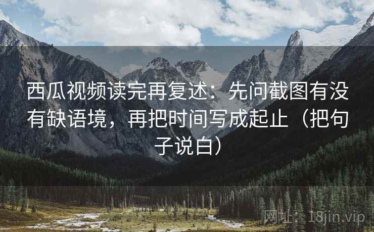 西瓜视频读完再复述:先问截图有没有缺语境,再把时间写成起止(把句子说白) 西瓜视频读完再复述:先问截图有没有缺语境,再把时间写成起止(把句子说白)